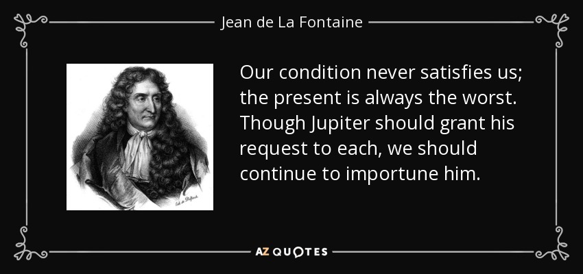 Our condition never satisfies us; the present is always the worst. Though Jupiter should grant his request to each, we should continue to importune him. - Jean de La Fontaine