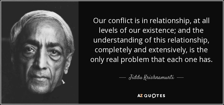 Our conflict is in relationship, at all levels of our existence; and the understanding of this relationship, completely and extensively, is the only real problem that each one has. - Jiddu Krishnamurti