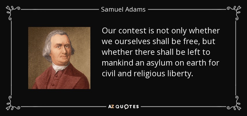 Our contest is not only whether we ourselves shall be free, but whether there shall be left to mankind an asylum on earth for civil and religious liberty. - Samuel Adams
