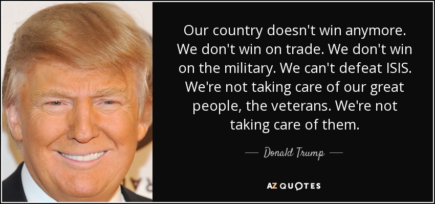 Our country doesn't win anymore. We don't win on trade. We don't win on the military. We can't defeat ISIS. We're not taking care of our great people, the veterans. We're not taking care of them. - Donald Trump