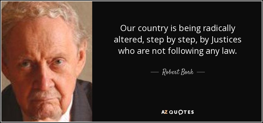 Our country is being radically altered, step by step, by Justices who are not following any law. - Robert Bork