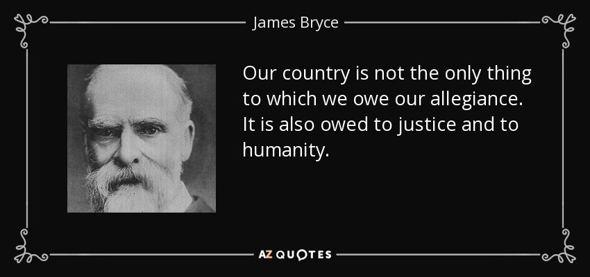 Our country is not the only thing to which we owe our allegiance. It is also owed to justice and to humanity. - James Bryce