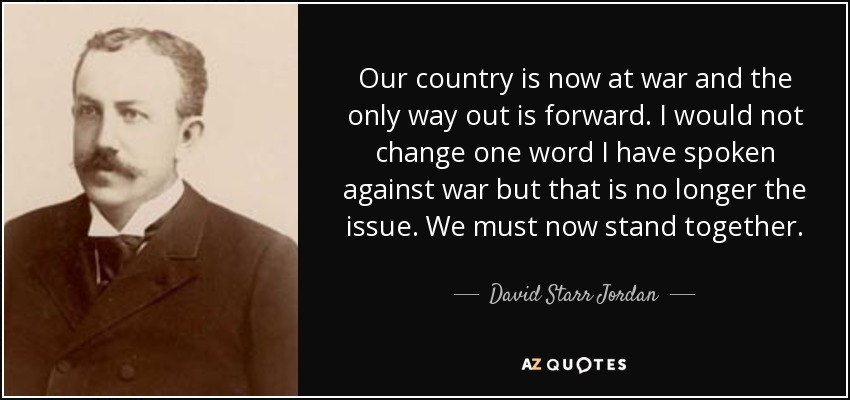 Our country is now at war and the only way out is forward. I would not change one word I have spoken against war but that is no longer the issue. We must now stand together. - David Starr Jordan