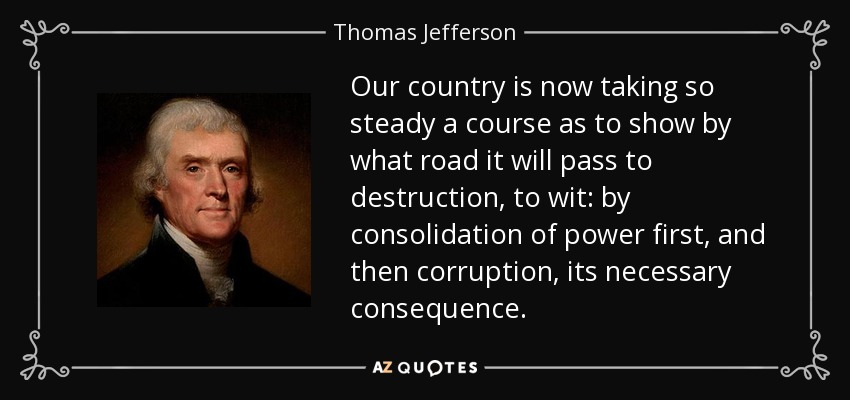 Our country is now taking so steady a course as to show by what road it will pass to destruction, to wit: by consolidation of power first, and then corruption, its necessary consequence. - Thomas Jefferson