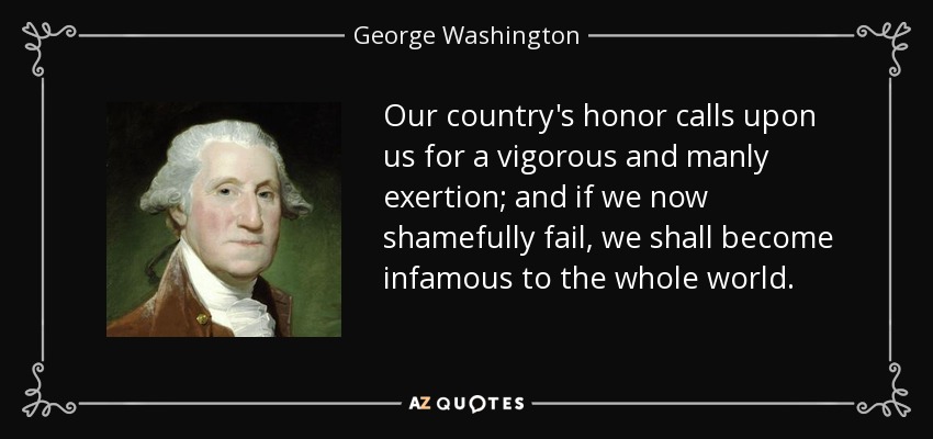 Our country's honor calls upon us for a vigorous and manly exertion; and if we now shamefully fail, we shall become infamous to the whole world. - George Washington