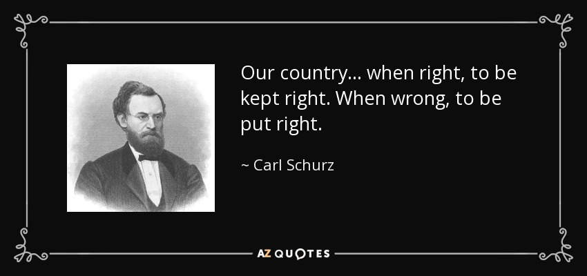 Our country ... when right, to be kept right. When wrong, to be put right. - Carl Schurz