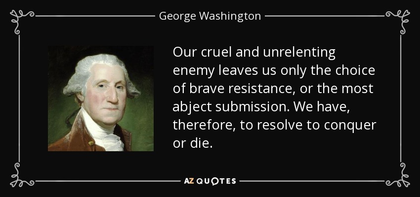 Our cruel and unrelenting enemy leaves us only the choice of brave resistance, or the most abject submission. We have, therefore, to resolve to conquer or die. - George Washington
