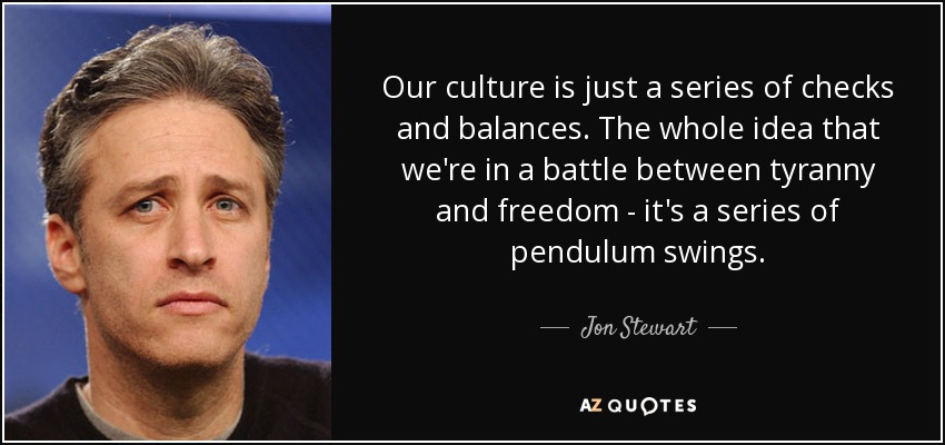Our culture is just a series of checks and balances. The whole idea that we're in a battle between tyranny and freedom - it's a series of pendulum swings. - Jon Stewart