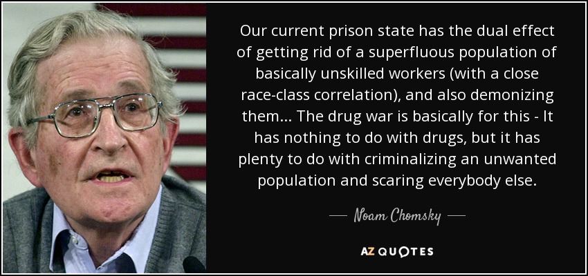 Our current prison state has the dual effect of getting rid of a superfluous population of basically unskilled workers (with a close race-class correlation), and also demonizing them... The drug war is basically for this - It has nothing to do with drugs, but it has plenty to do with criminalizing an unwanted population and scaring everybody else. - Noam Chomsky