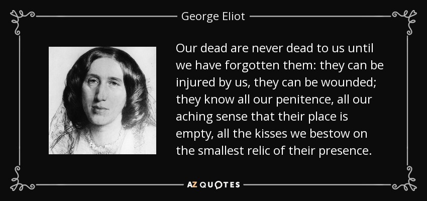 Our dead are never dead to us until we have forgotten them: they can be injured by us, they can be wounded; they know all our penitence, all our aching sense that their place is empty, all the kisses we bestow on the smallest relic of their presence. - George Eliot