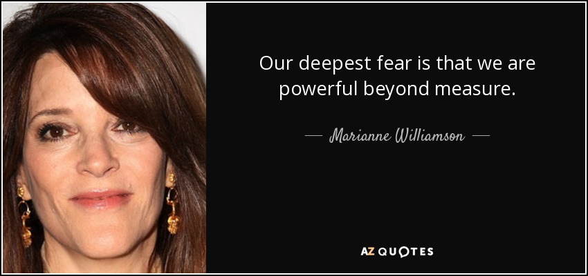 Our deepest fear is that we are powerful beyond measure. - Marianne Williamson