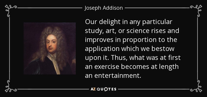 Our delight in any particular study, art, or science rises and improves in proportion to the application which we bestow upon it. Thus, what was at first an exercise becomes at length an entertainment. - Joseph Addison