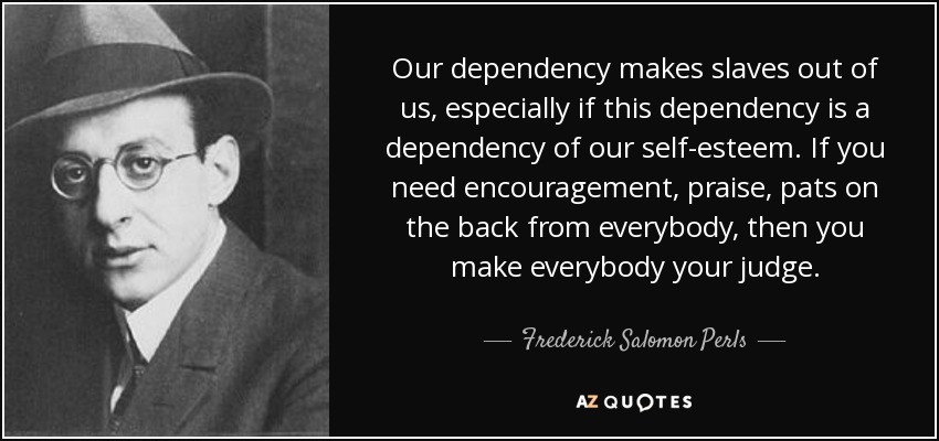 Our dependency makes slaves out of us, especially if this dependency is a dependency of our self-esteem. If you need encouragement, praise, pats on the back from everybody, then you make everybody your judge. - Frederick Salomon Perls