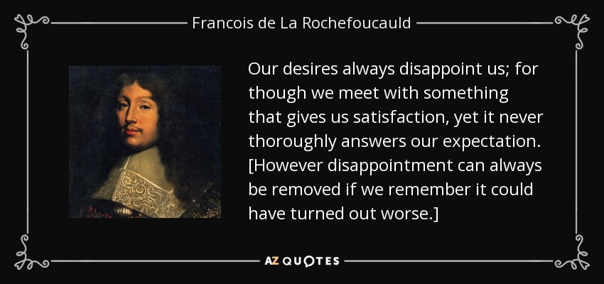 Our desires always disappoint us; for though we meet with something that gives us satisfaction, yet it never thoroughly answers our expectation. [However disappointment can always be removed if we remember it could have turned out worse.] - Francois de La Rochefoucauld
