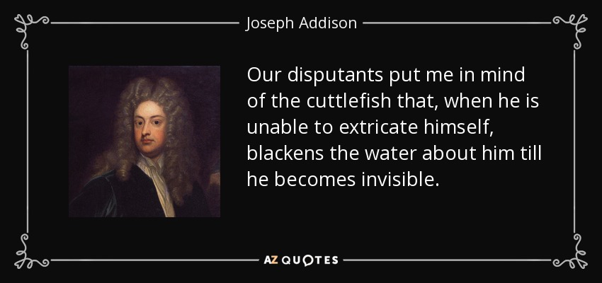 Our disputants put me in mind of the cuttlefish that, when he is unable to extricate himself, blackens the water about him till he becomes invisible. - Joseph Addison