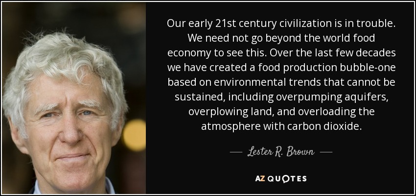 Our early 21st century civilization is in trouble. We need not go beyond the world food economy to see this. Over the last few decades we have created a food production bubble-one based on environmental trends that cannot be sustained, including overpumping aquifers, overplowing land, and overloading the atmosphere with carbon dioxide. - Lester R. Brown