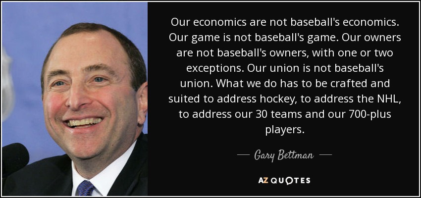 Our economics are not baseball's economics. Our game is not baseball's game. Our owners are not baseball's owners, with one or two exceptions. Our union is not baseball's union. What we do has to be crafted and suited to address hockey, to address the NHL, to address our 30 teams and our 700-plus players. - Gary Bettman