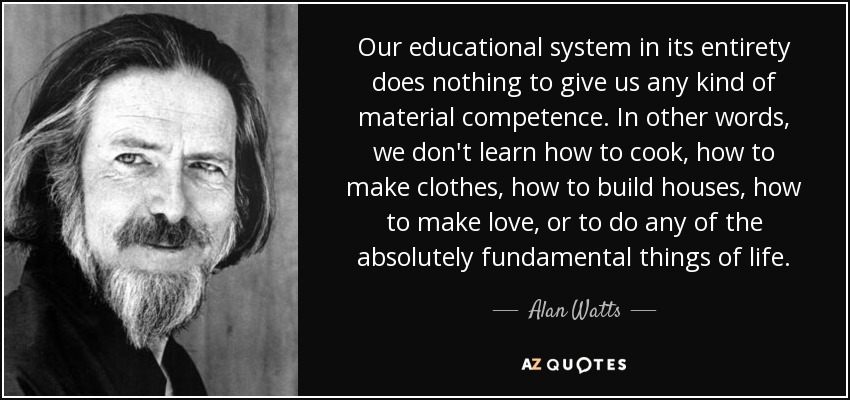 Our educational system in its entirety does nothing to give us any kind of material competence. In other words, we don't learn how to cook, how to make clothes, how to build houses, how to make love, or to do any of the absolutely fundamental things of life. - Alan Watts
