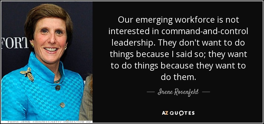 Our emerging workforce is not interested in command-and-control leadership. They don't want to do things because I said so; they want to do things because they want to do them. - Irene Rosenfeld