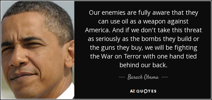 Our enemies are fully aware that they can use oil as a weapon against America. And if we don't take this threat as seriously as the bombs they build or the guns they buy, we will be fighting the War on Terror with one hand tied behind our back. - Barack Obama