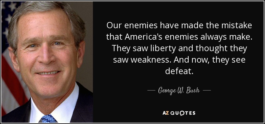 Our enemies have made the mistake that America's enemies always make. They saw liberty and thought they saw weakness. And now, they see defeat. - George W. Bush