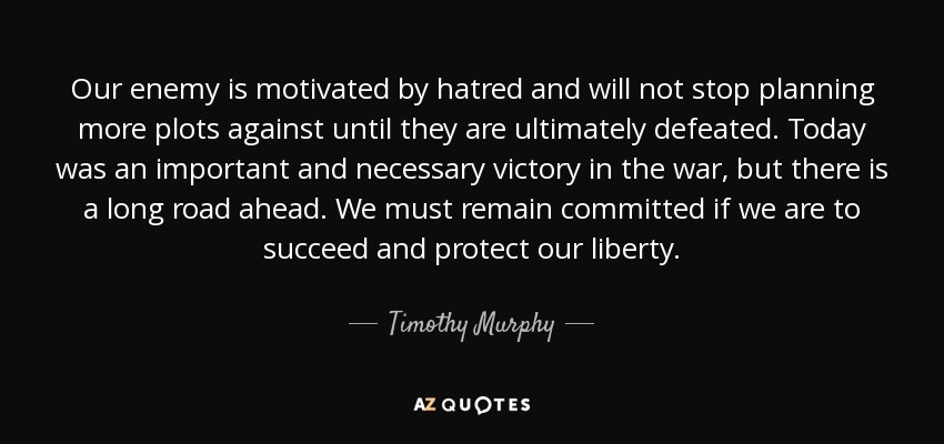 Our enemy is motivated by hatred and will not stop planning more plots against until they are ultimately defeated. Today was an important and necessary victory in the war, but there is a long road ahead. We must remain committed if we are to succeed and protect our liberty. - Timothy Murphy