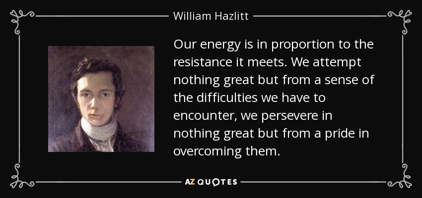 Our energy is in proportion to the resistance it meets. We attempt nothing great but from a sense of the difficulties we have to encounter, we persevere in nothing great but from a pride in overcoming them. - William Hazlitt