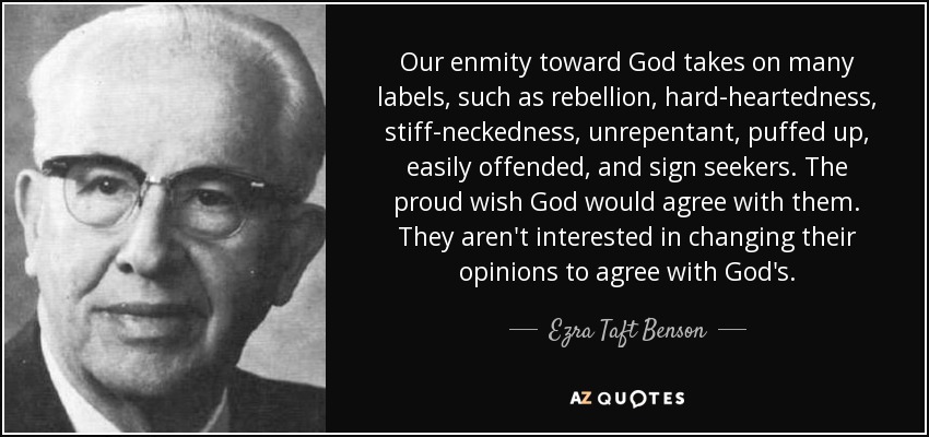 Our enmity toward God takes on many labels, such as rebellion, hard-heartedness, stiff-neckedness, unrepentant, puffed up, easily offended, and sign seekers. The proud wish God would agree with them. They aren't interested in changing their opinions to agree with God's. - Ezra Taft Benson