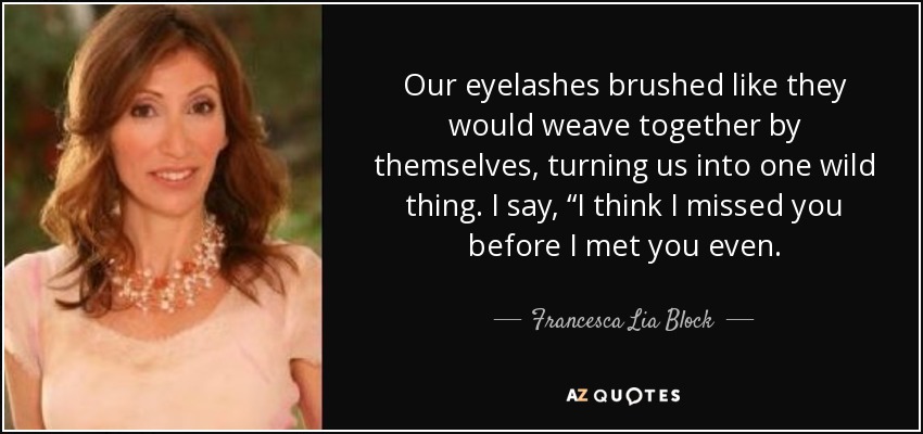 Our eyelashes brushed like they would weave together by themselves, turning us into one wild thing. I say, “I think I missed you before I met you even. - Francesca Lia Block