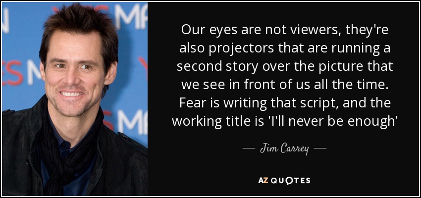 Our eyes are not viewers, they're also projectors that are running a second story over the picture that we see in front of us all the time. Fear is writing that script, and the working title is 'I'll never be enough' - Jim Carrey
