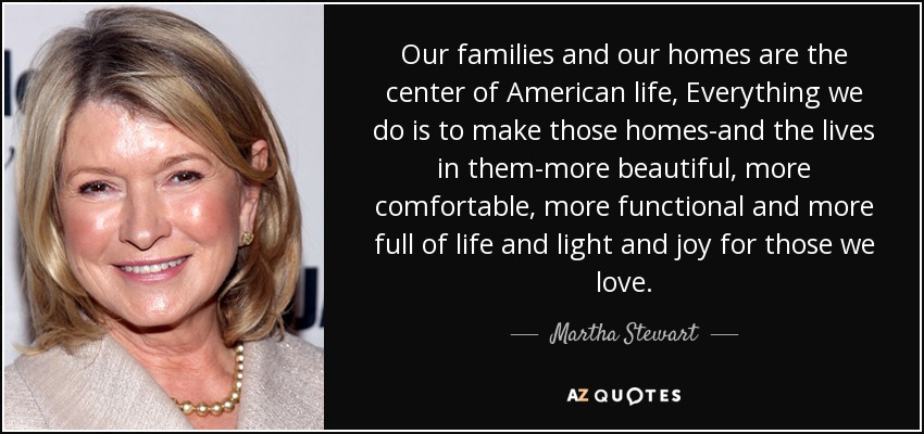 Our families and our homes are the center of American life, Everything we do is to make those homes-and the lives in them-more beautiful, more comfortable, more functional and more full of life and light and joy for those we love. - Martha Stewart