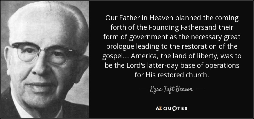 Our Father in Heaven planned the coming forth of the Founding Fathersand their form of government as the necessary great prologue leading to the restoration of the gospel... America, the land of liberty, was to be the Lord's latter-day base of operations for His restored church. - Ezra Taft Benson