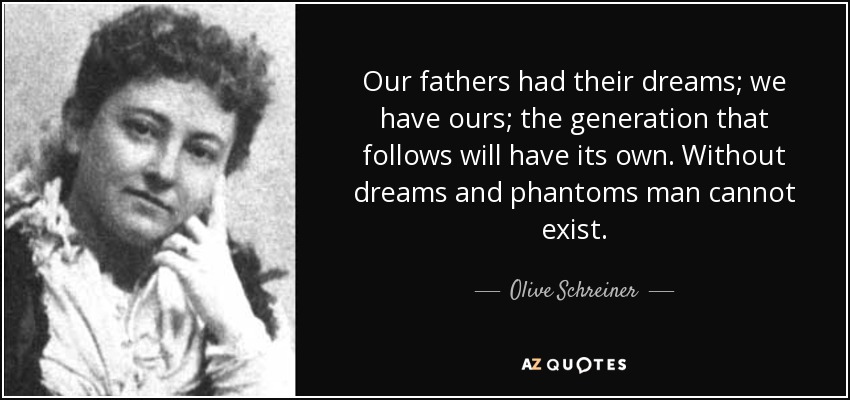 Our fathers had their dreams; we have ours; the generation that follows will have its own. Without dreams and phantoms man cannot exist. - Olive Schreiner