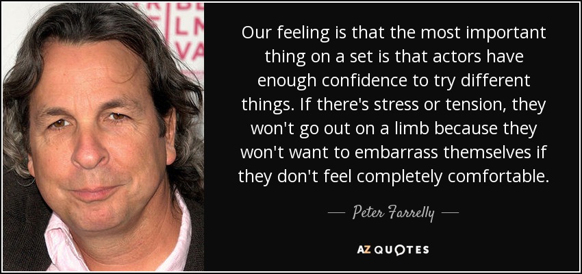Our feeling is that the most important thing on a set is that actors have enough confidence to try different things. If there's stress or tension, they won't go out on a limb because they won't want to embarrass themselves if they don't feel completely comfortable. - Peter Farrelly