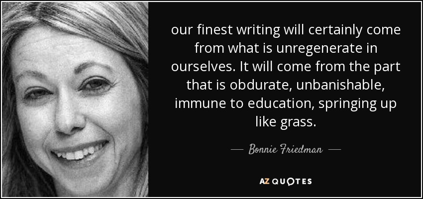 our finest writing will certainly come from what is unregenerate in ourselves. It will come from the part that is obdurate, unbanishable, immune to education, springing up like grass. - Bonnie Friedman