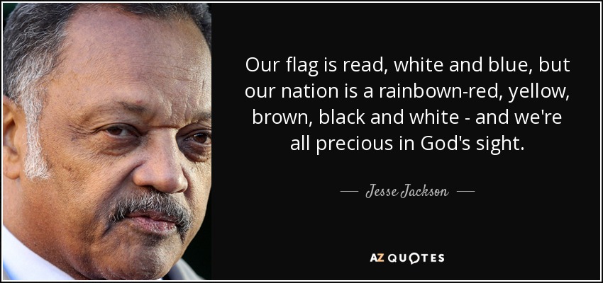 Our flag is read, white and blue, but our nation is a rainbown-red, yellow, brown, black and white - and we're all precious in God's sight. - Jesse Jackson