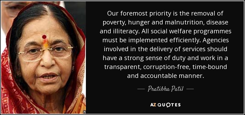 Our foremost priority is the removal of poverty, hunger and malnutrition, disease and illiteracy. All social welfare programmes must be implemented efficiently. Agencies involved in the delivery of services should have a strong sense of duty and work in a transparent, corruption-free, time-bound and accountable manner. - Pratibha Patil