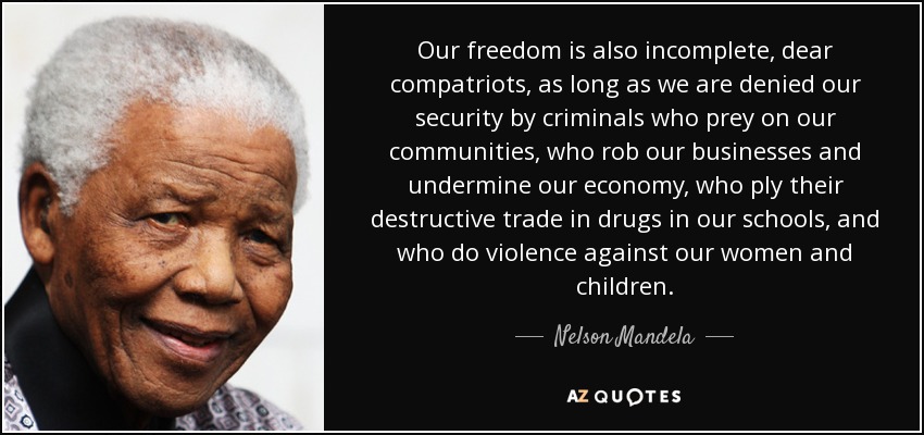 Our freedom is also incomplete, dear compatriots, as long as we are denied our security by criminals who prey on our communities, who rob our businesses and undermine our economy, who ply their destructive trade in drugs in our schools, and who do violence against our women and children. - Nelson Mandela