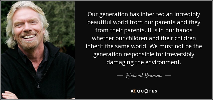 Our generation has inherited an incredibly beautiful world from our parents and they from their parents. It is in our hands whether our children and their children inherit the same world. We must not be the generation responsible for irreversibly damaging the environment. - Richard Branson