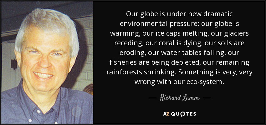 Our globe is under new dramatic environmental pressure: our globe is warming, our ice caps melting, our glaciers receding, our coral is dying, our soils are eroding, our water tables falling, our fisheries are being depleted, our remaining rainforests shrinking. Something is very, very wrong with our eco-system. - Richard Lamm