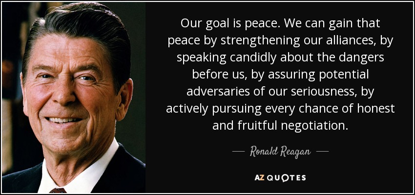 Our goal is peace. We can gain that peace by strengthening our alliances, by speaking candidly about the dangers before us, by assuring potential adversaries of our seriousness, by actively pursuing every chance of honest and fruitful negotiation. - Ronald Reagan