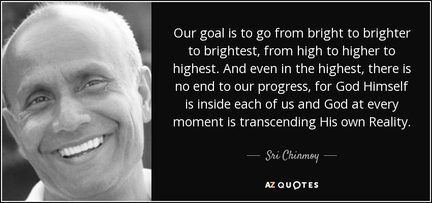 Our goal is to go from bright to brighter to brightest, from high to higher to highest. And even in the highest, there is no end to our progress, for God Himself is inside each of us and God at every moment is transcending His own Reality. - Sri Chinmoy