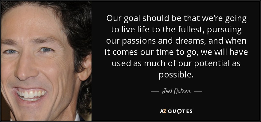 Our goal should be that we're going to live life to the fullest, pursuing our passions and dreams, and when it comes our time to go, we will have used as much of our potential as possible. - Joel Osteen