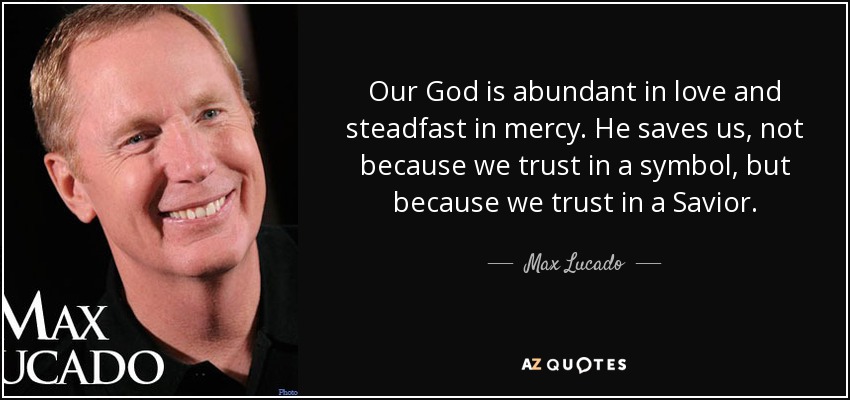 Our God is abundant in love and steadfast in mercy. He saves us, not because we trust in a symbol, but because we trust in a Savior. - Max Lucado