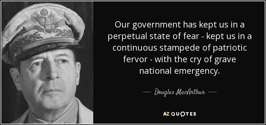 Our government has kept us in a perpetual state of fear - kept us in a continuous stampede of patriotic fervor - with the cry of grave national emergency. - Douglas MacArthur