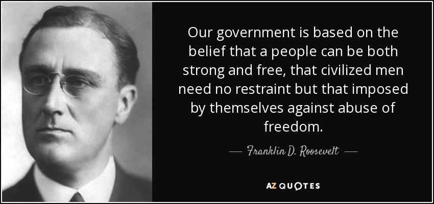 Our government is based on the belief that a people can be both strong and free, that civilized men need no restraint but that imposed by themselves against abuse of freedom. - Franklin D. Roosevelt