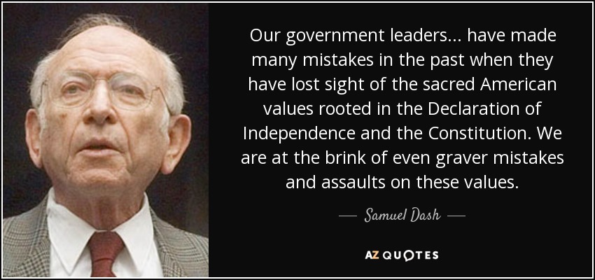 Our government leaders... have made many mistakes in the past when they have lost sight of the sacred American values rooted in the Declaration of Independence and the Constitution. We are at the brink of even graver mistakes and assaults on these values. - Samuel Dash