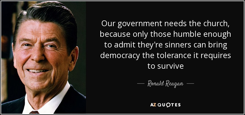 Our government needs the church, because only those humble enough to admit they're sinners can bring democracy the tolerance it requires to survive - Ronald Reagan