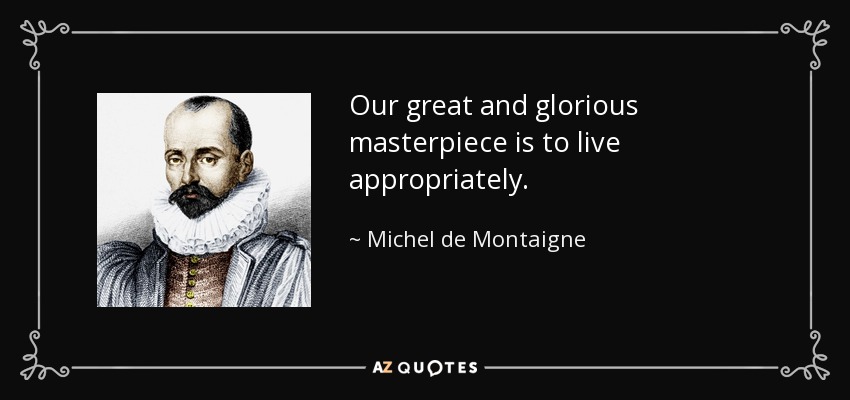 Our great and glorious masterpiece is to live appropriately. - Michel de Montaigne