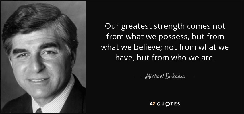 Our greatest strength comes not from what we possess, but from what we believe; not from what we have, but from who we are. - Michael Dukakis
